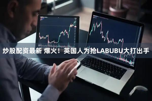 炒股配资最新 爆火！英国人为抢LABUBU大打出手