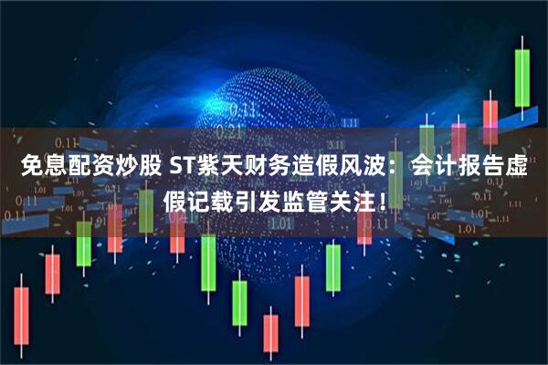 免息配资炒股 ST紫天财务造假风波：会计报告虚假记载引发监管关注！