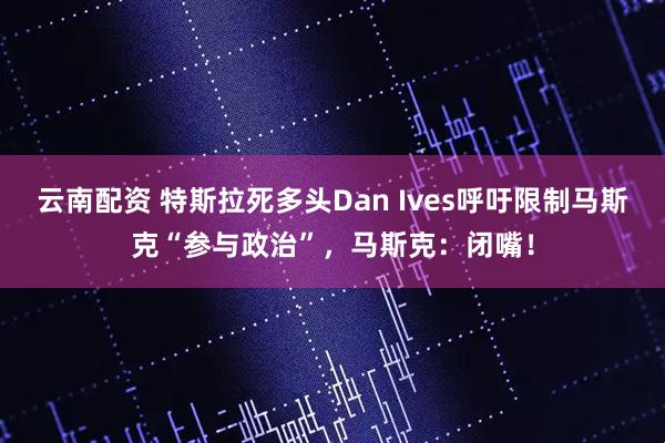 云南配资 特斯拉死多头Dan Ives呼吁限制马斯克“参与政治”，马斯克：闭嘴！