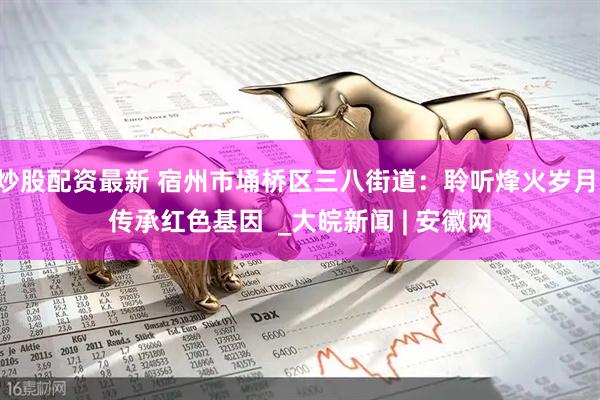 炒股配资最新 宿州市埇桥区三八街道：聆听烽火岁月 传承红色基因  _大皖新闻 | 安徽网