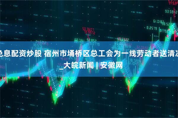免息配资炒股 宿州市埇桥区总工会为一线劳动者送清凉  _大皖新闻 | 安徽网