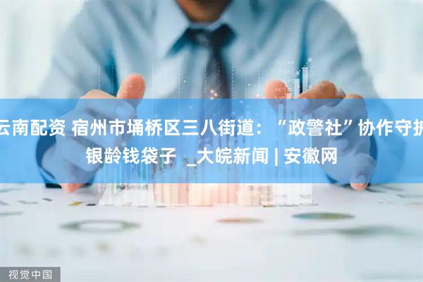 云南配资 宿州市埇桥区三八街道：“政警社”协作守护银龄钱袋子  _大皖新闻 | 安徽网