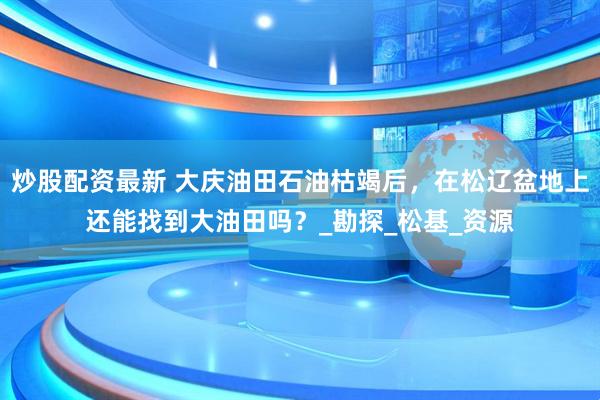 炒股配资最新 大庆油田石油枯竭后，在松辽盆地上还能找到大油田吗？_勘探_松基_资源