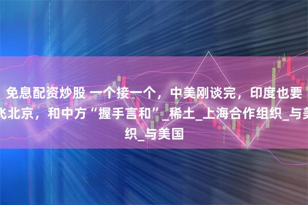 免息配资炒股 一个接一个，中美刚谈完，印度也要直飞北京，和中方“握手言和”_稀土_上海合作组织_与美国