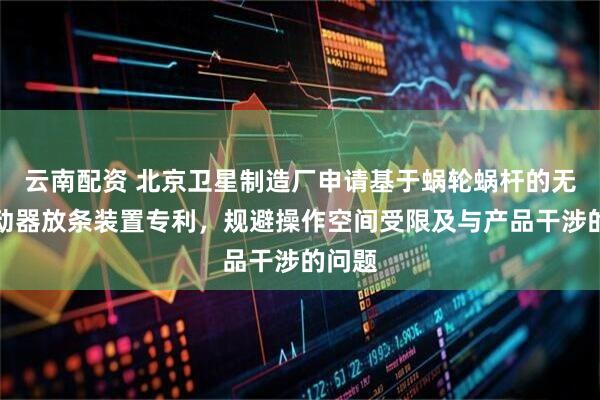 云南配资 北京卫星制造厂申请基于蜗轮蜗杆的无源驱动器放条装置专利，规避操作空间受限及与产品干涉的问题