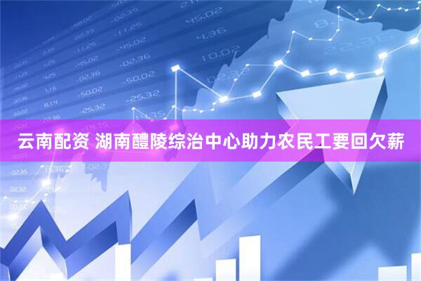 云南配资 湖南醴陵综治中心助力农民工要回欠薪