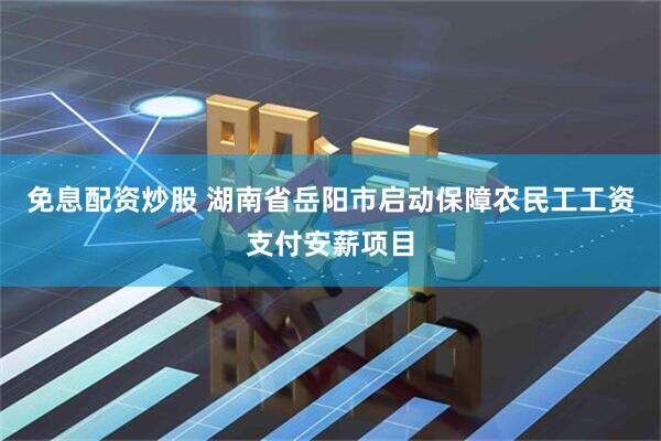 免息配资炒股 湖南省岳阳市启动保障农民工工资支付安薪项目