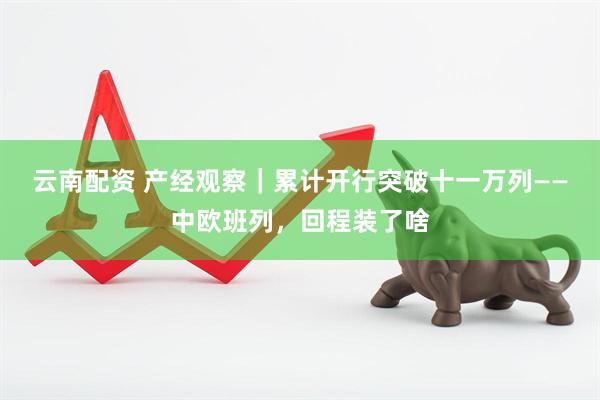 云南配资 产经观察｜累计开行突破十一万列——中欧班列，回程装了啥