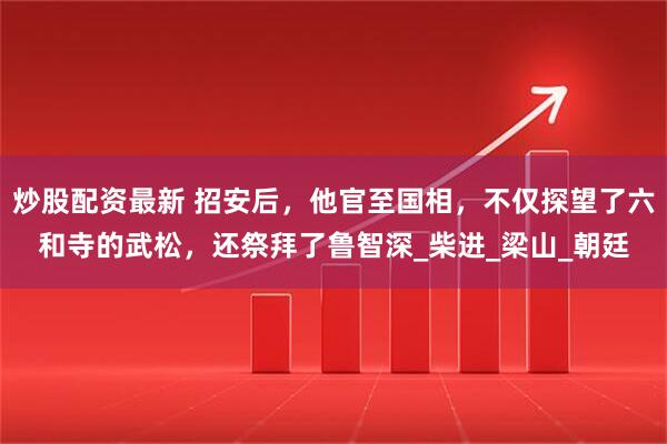 炒股配资最新 招安后，他官至国相，不仅探望了六和寺的武松，还祭拜了鲁智深_柴进_梁山_朝廷