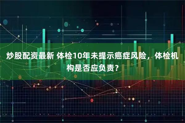 炒股配资最新 体检10年未提示癌症风险，体检机构是否应负责？