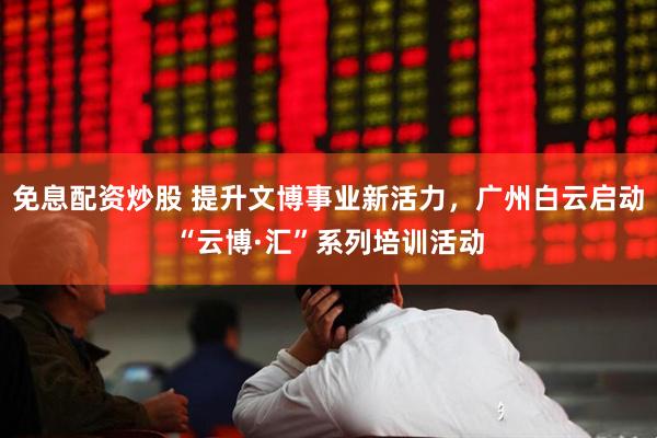 免息配资炒股 提升文博事业新活力，广州白云启动“云博·汇”系列培训活动