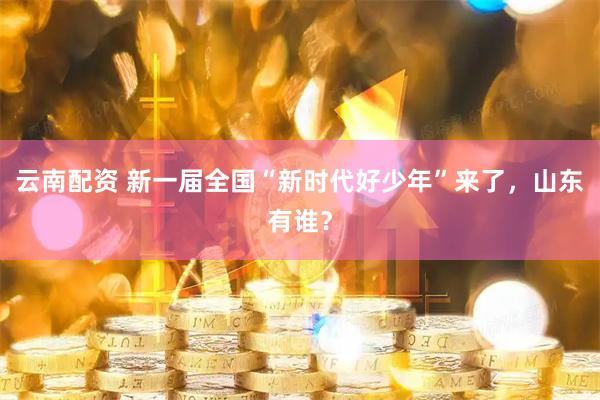 云南配资 新一届全国“新时代好少年”来了，山东有谁？