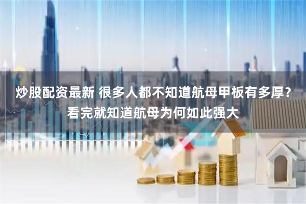 炒股配资最新 很多人都不知道航母甲板有多厚？看完就知道航母为何如此强大