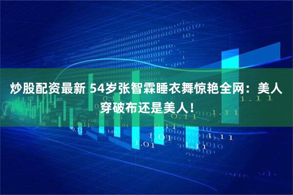 炒股配资最新 54岁张智霖睡衣舞惊艳全网：美人穿破布还是美人！