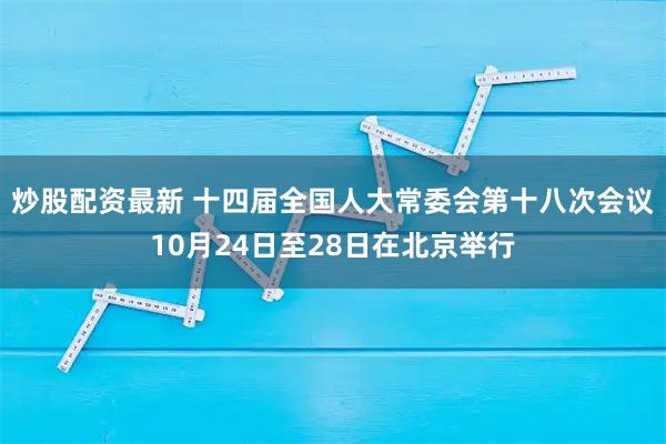 炒股配资最新 十四届全国人大常委会第十八次会议10月24日至28日在北京举行