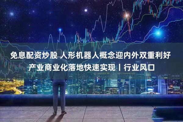 免息配资炒股 人形机器人概念迎内外双重利好 产业商业化落地快速实现丨行业风口