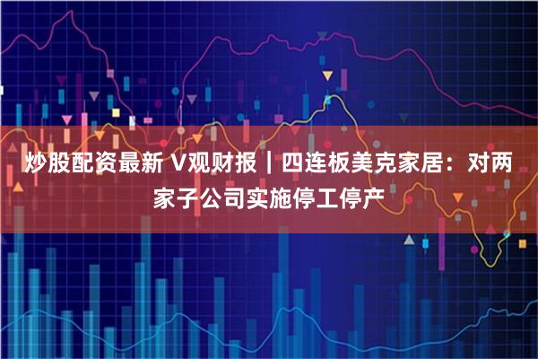 炒股配资最新 V观财报｜四连板美克家居：对两家子公司实施停工停产