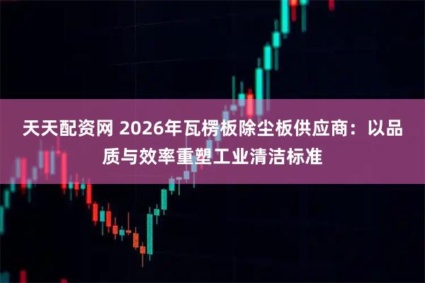 天天配资网 2026年瓦楞板除尘板供应商：以品质与效率重塑工业清洁标准