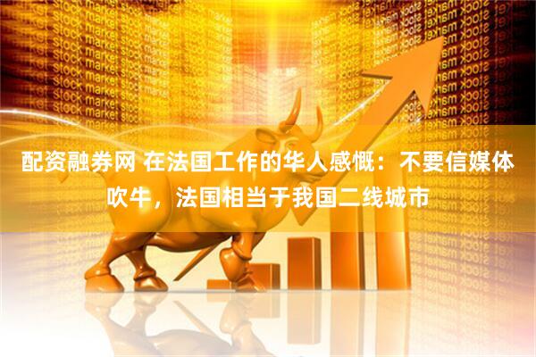 配资融券网 在法国工作的华人感慨：不要信媒体吹牛，法国相当于我国二线城市