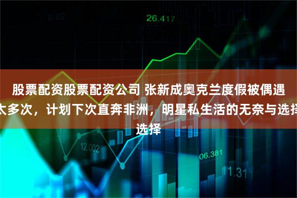 股票配资股票配资公司 张新成奥克兰度假被偶遇太多次，计划下次直奔非洲，明星私生活的无奈与选择