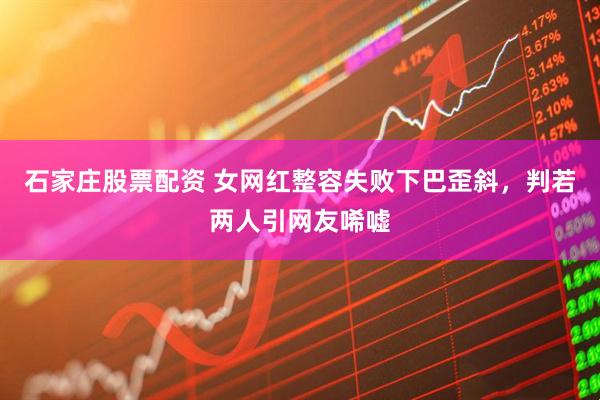 石家庄股票配资 女网红整容失败下巴歪斜，判若两人引网友唏嘘