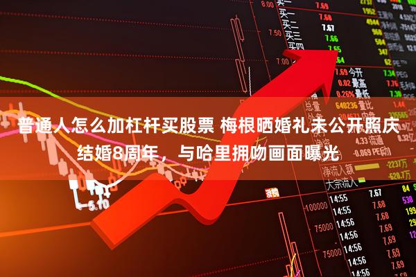 普通人怎么加杠杆买股票 梅根晒婚礼未公开照庆结婚8周年，与哈里拥吻画面曝光