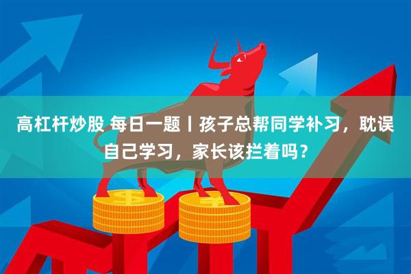 高杠杆炒股 每日一题丨孩子总帮同学补习，耽误自己学习，家长该拦着吗？