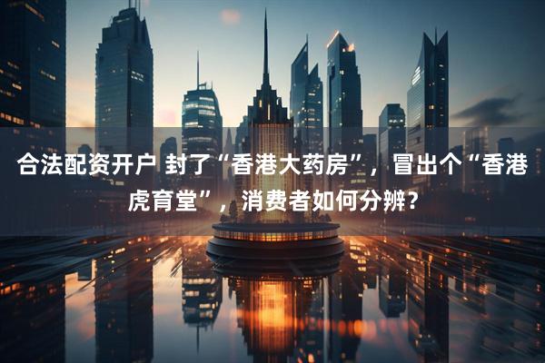 合法配资开户 封了“香港大药房”，冒出个“香港虎育堂”，消费者如何分辨？