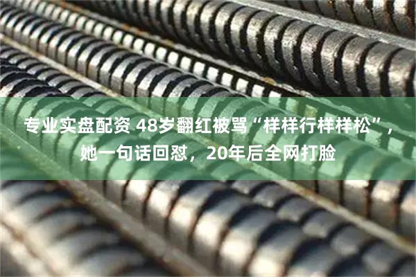 专业实盘配资 48岁翻红被骂“样样行样样松”，她一句话回怼，20年后全网打脸